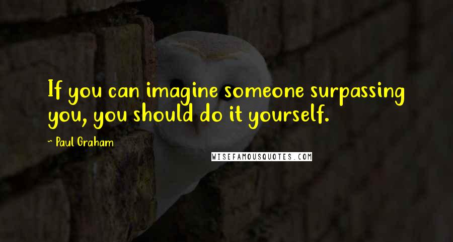 Paul Graham Quotes: If you can imagine someone surpassing you, you should do it yourself.