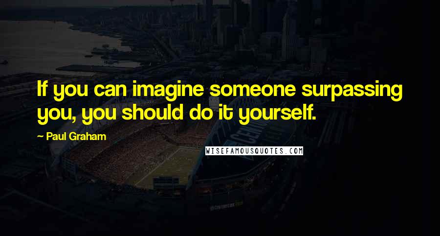 Paul Graham Quotes: If you can imagine someone surpassing you, you should do it yourself.