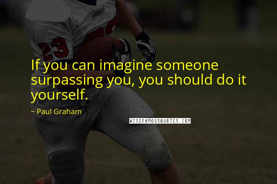 Paul Graham Quotes: If you can imagine someone surpassing you, you should do it yourself.