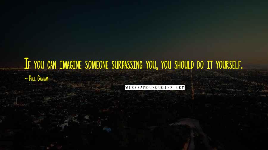 Paul Graham Quotes: If you can imagine someone surpassing you, you should do it yourself.