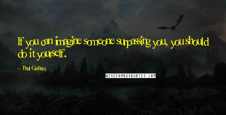 Paul Graham Quotes: If you can imagine someone surpassing you, you should do it yourself.