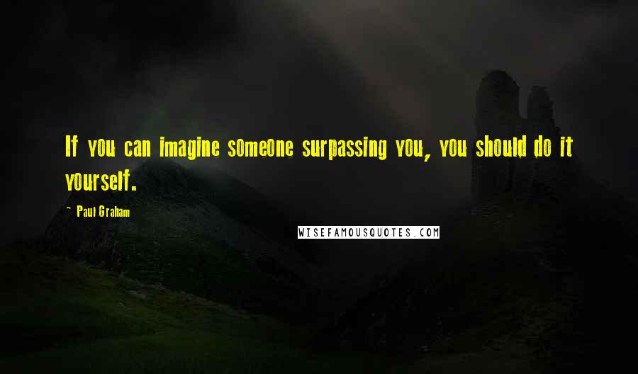 Paul Graham Quotes: If you can imagine someone surpassing you, you should do it yourself.