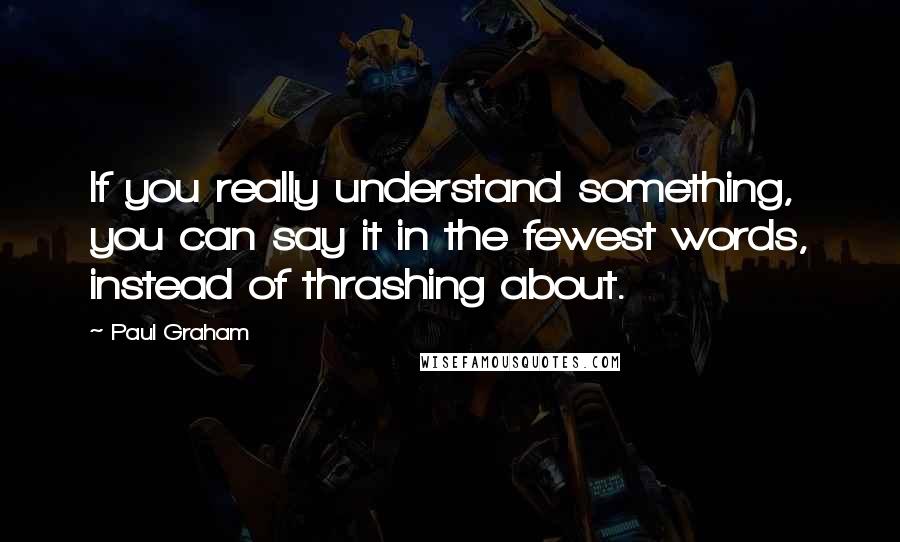 Paul Graham Quotes: If you really understand something, you can say it in the fewest words, instead of thrashing about.