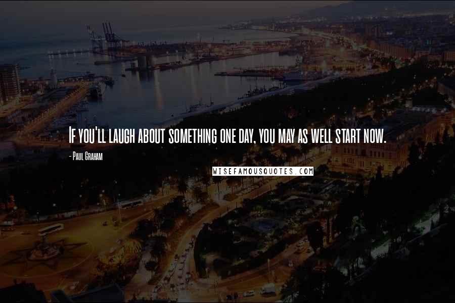 Paul Graham Quotes: If you'll laugh about something one day, you may as well start now.