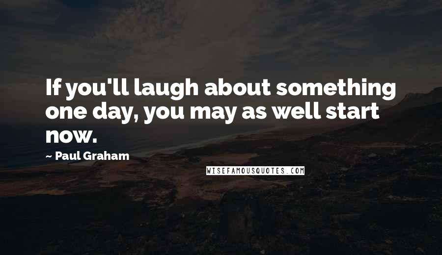 Paul Graham Quotes: If you'll laugh about something one day, you may as well start now.