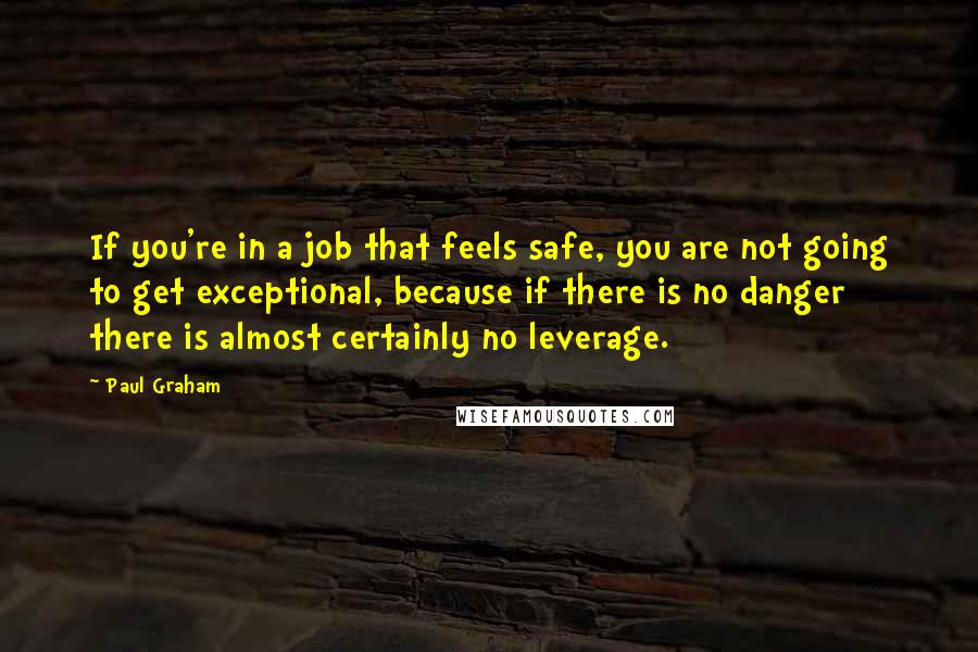 Paul Graham Quotes: If you're in a job that feels safe, you are not going to get exceptional, because if there is no danger there is almost certainly no leverage.