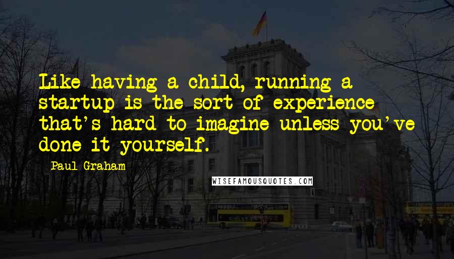 Paul Graham Quotes: Like having a child, running a startup is the sort of experience that's hard to imagine unless you've done it yourself.