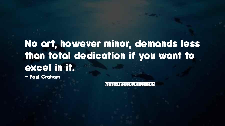 Paul Graham Quotes: No art, however minor, demands less than total dedication if you want to excel in it.