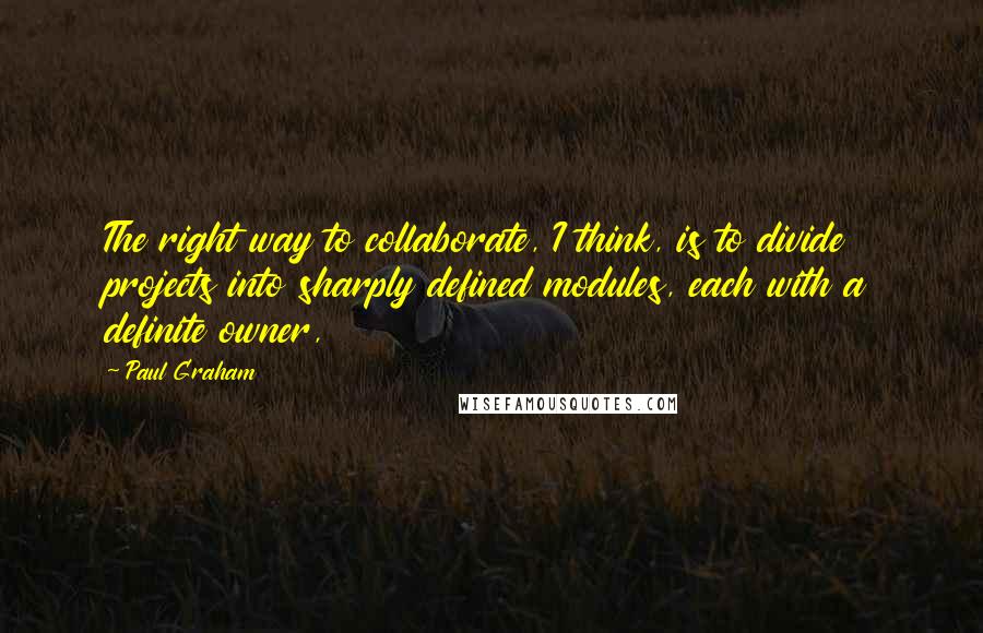 Paul Graham Quotes: The right way to collaborate, I think, is to divide projects into sharply defined modules, each with a definite owner,