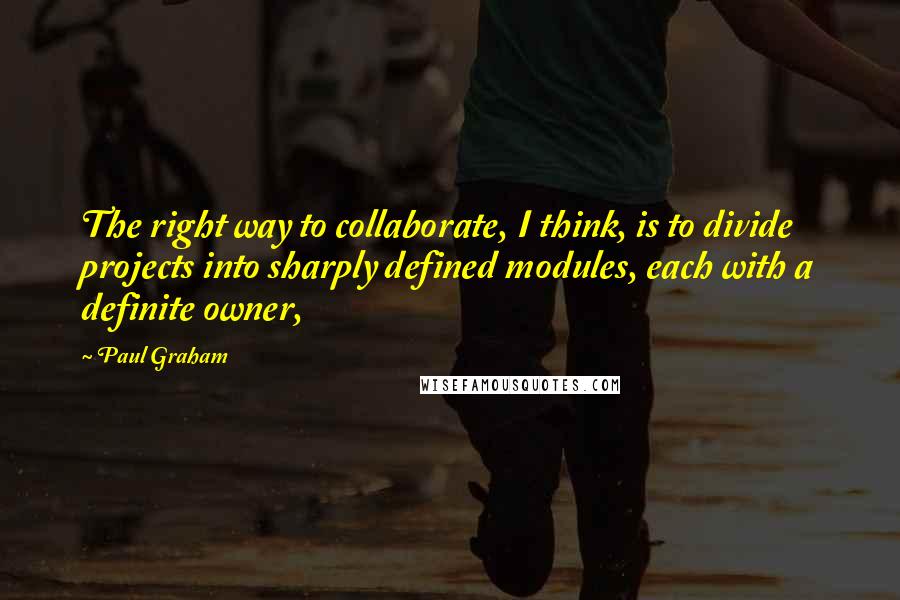 Paul Graham Quotes: The right way to collaborate, I think, is to divide projects into sharply defined modules, each with a definite owner,