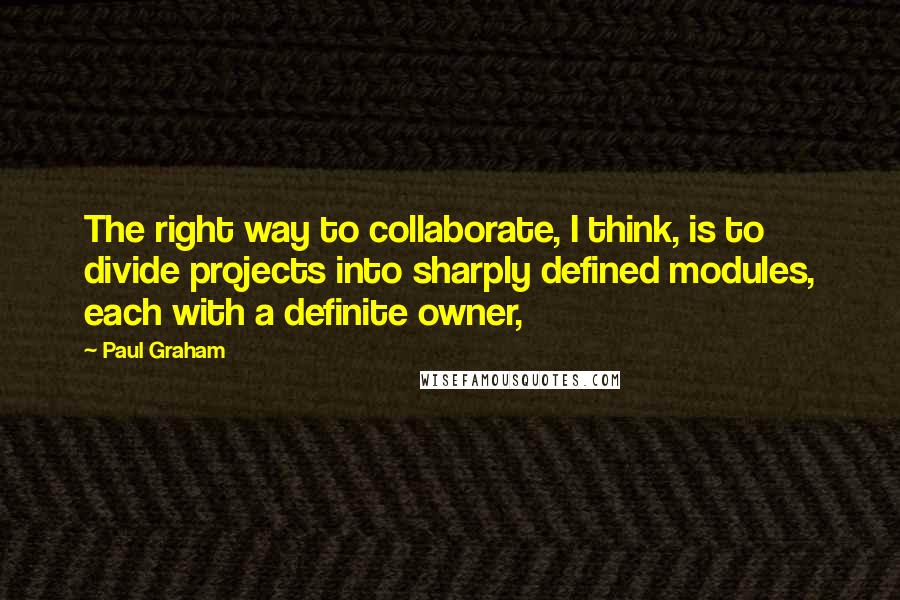 Paul Graham Quotes: The right way to collaborate, I think, is to divide projects into sharply defined modules, each with a definite owner,