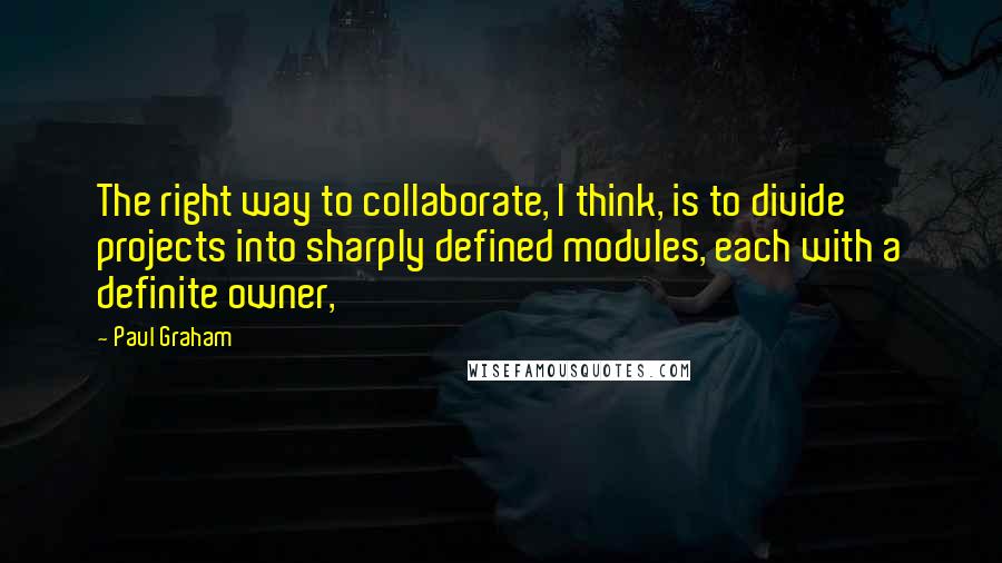 Paul Graham Quotes: The right way to collaborate, I think, is to divide projects into sharply defined modules, each with a definite owner,