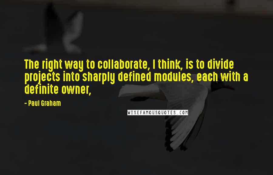 Paul Graham Quotes: The right way to collaborate, I think, is to divide projects into sharply defined modules, each with a definite owner,