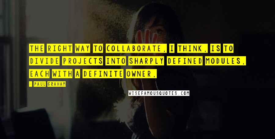 Paul Graham Quotes: The right way to collaborate, I think, is to divide projects into sharply defined modules, each with a definite owner,