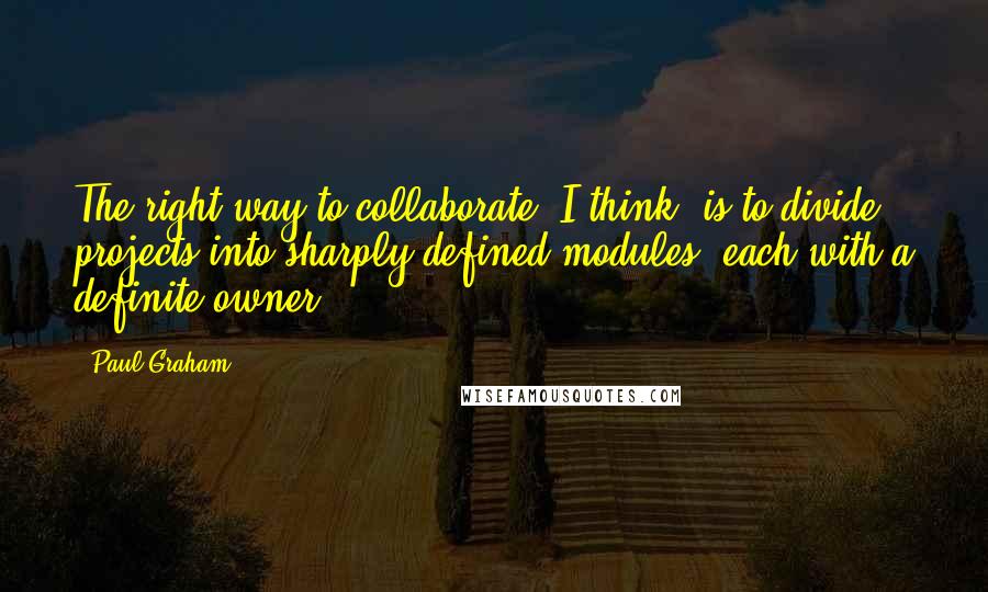 Paul Graham Quotes: The right way to collaborate, I think, is to divide projects into sharply defined modules, each with a definite owner,