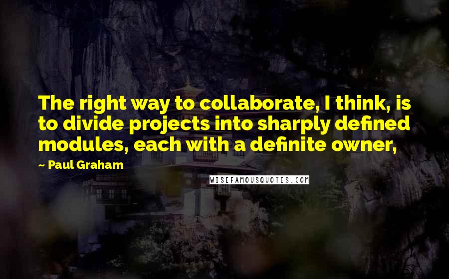 Paul Graham Quotes: The right way to collaborate, I think, is to divide projects into sharply defined modules, each with a definite owner,