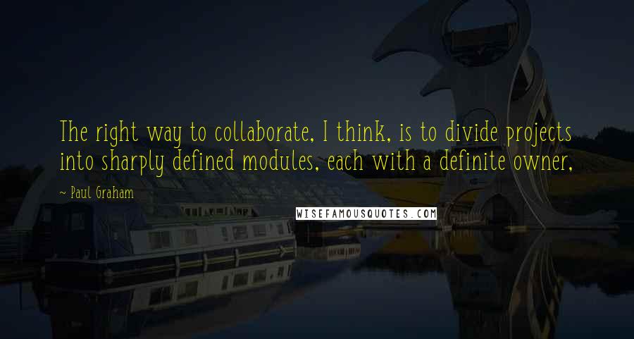 Paul Graham Quotes: The right way to collaborate, I think, is to divide projects into sharply defined modules, each with a definite owner,