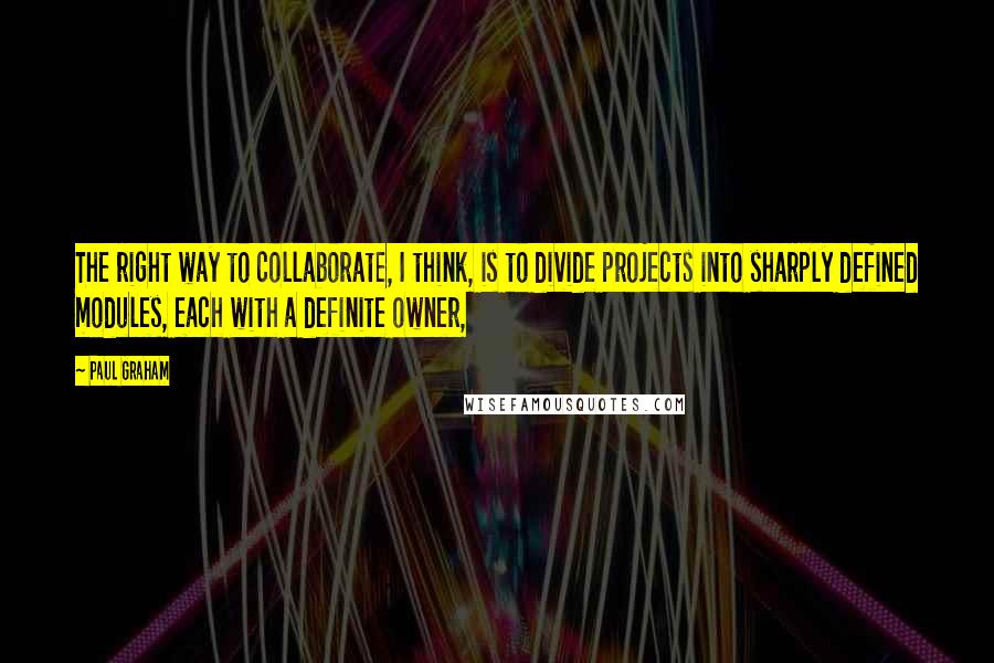 Paul Graham Quotes: The right way to collaborate, I think, is to divide projects into sharply defined modules, each with a definite owner,