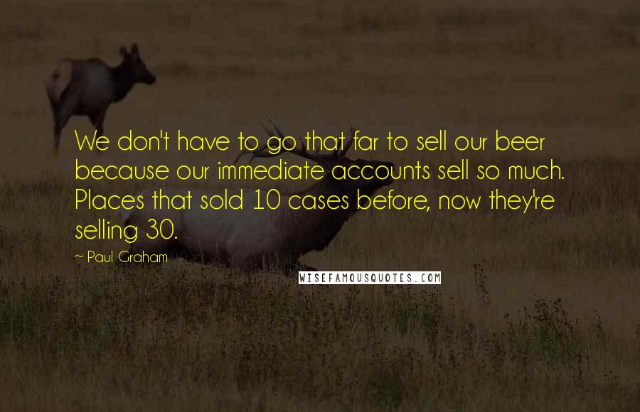 Paul Graham Quotes: We don't have to go that far to sell our beer because our immediate accounts sell so much. Places that sold 10 cases before, now they're selling 30.