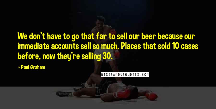 Paul Graham Quotes: We don't have to go that far to sell our beer because our immediate accounts sell so much. Places that sold 10 cases before, now they're selling 30.