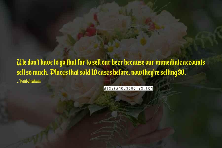 Paul Graham Quotes: We don't have to go that far to sell our beer because our immediate accounts sell so much. Places that sold 10 cases before, now they're selling 30.