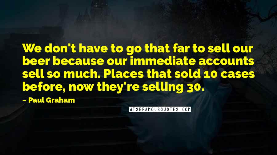 Paul Graham Quotes: We don't have to go that far to sell our beer because our immediate accounts sell so much. Places that sold 10 cases before, now they're selling 30.