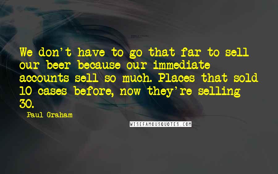 Paul Graham Quotes: We don't have to go that far to sell our beer because our immediate accounts sell so much. Places that sold 10 cases before, now they're selling 30.