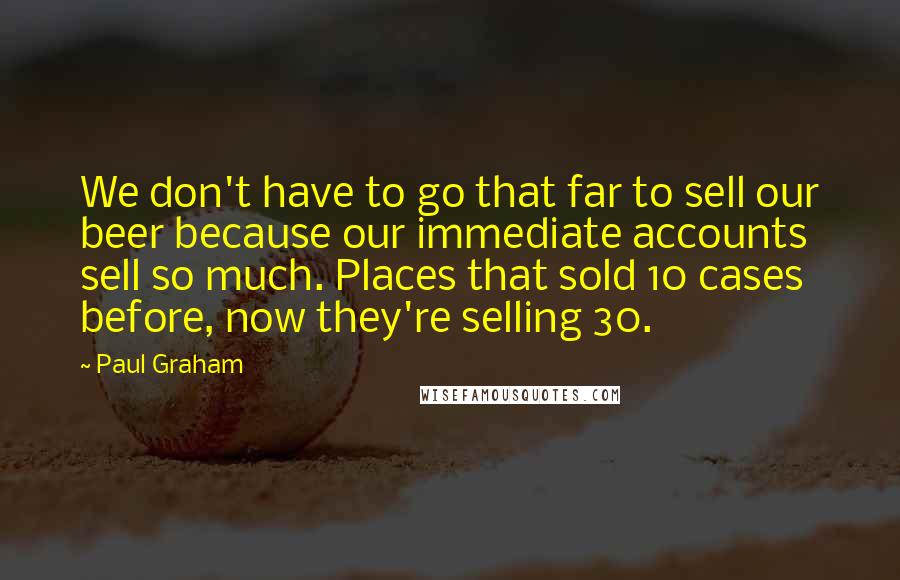 Paul Graham Quotes: We don't have to go that far to sell our beer because our immediate accounts sell so much. Places that sold 10 cases before, now they're selling 30.