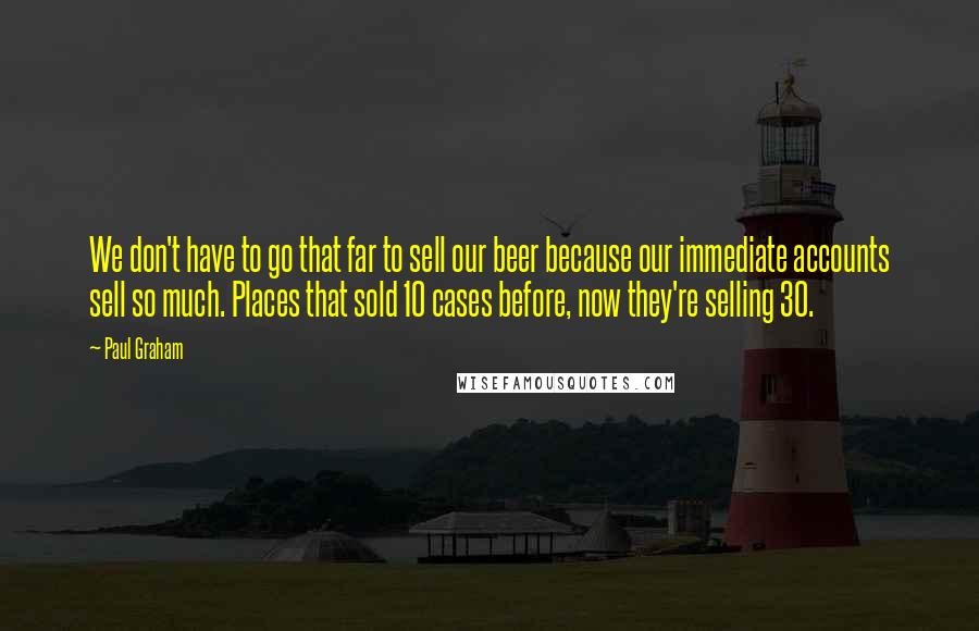 Paul Graham Quotes: We don't have to go that far to sell our beer because our immediate accounts sell so much. Places that sold 10 cases before, now they're selling 30.