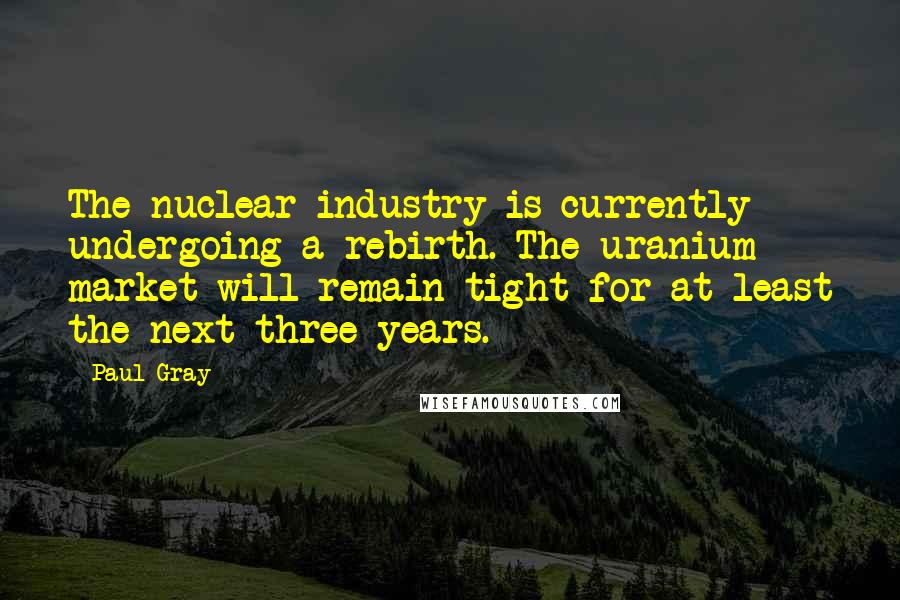 Paul Gray Quotes: The nuclear industry is currently undergoing a rebirth. The uranium market will remain tight for at least the next three years.
