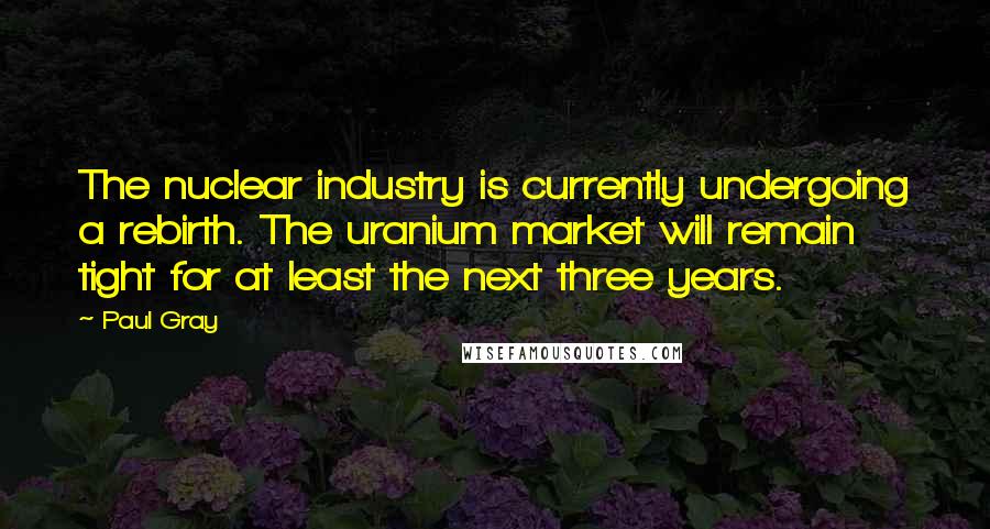 Paul Gray Quotes: The nuclear industry is currently undergoing a rebirth. The uranium market will remain tight for at least the next three years.