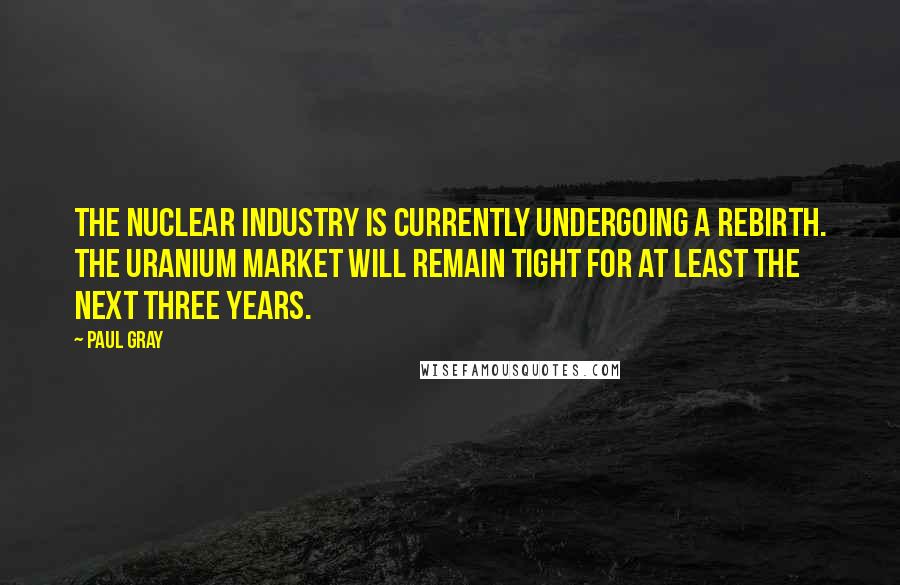 Paul Gray Quotes: The nuclear industry is currently undergoing a rebirth. The uranium market will remain tight for at least the next three years.