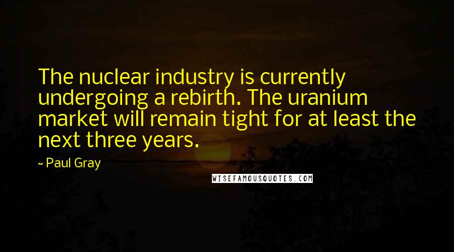 Paul Gray Quotes: The nuclear industry is currently undergoing a rebirth. The uranium market will remain tight for at least the next three years.