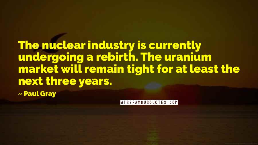 Paul Gray Quotes: The nuclear industry is currently undergoing a rebirth. The uranium market will remain tight for at least the next three years.