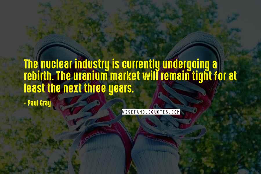 Paul Gray Quotes: The nuclear industry is currently undergoing a rebirth. The uranium market will remain tight for at least the next three years.