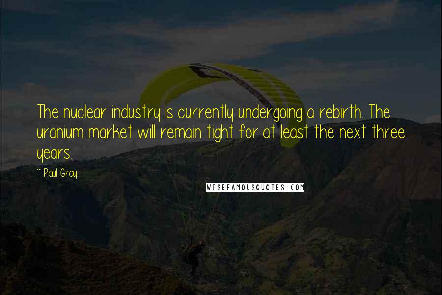 Paul Gray Quotes: The nuclear industry is currently undergoing a rebirth. The uranium market will remain tight for at least the next three years.