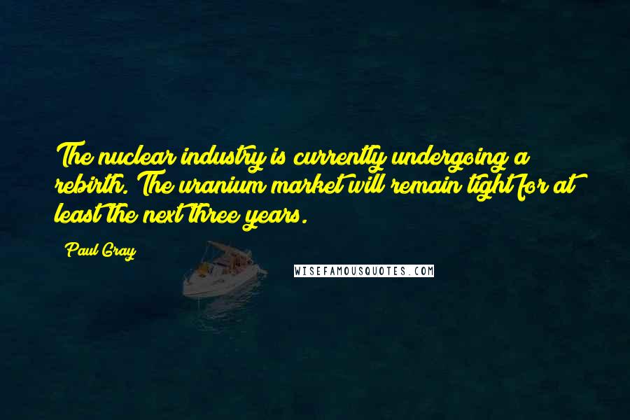 Paul Gray Quotes: The nuclear industry is currently undergoing a rebirth. The uranium market will remain tight for at least the next three years.