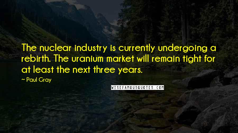 Paul Gray Quotes: The nuclear industry is currently undergoing a rebirth. The uranium market will remain tight for at least the next three years.