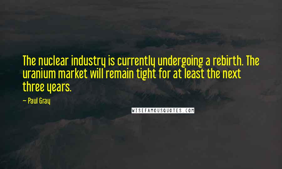 Paul Gray Quotes: The nuclear industry is currently undergoing a rebirth. The uranium market will remain tight for at least the next three years.