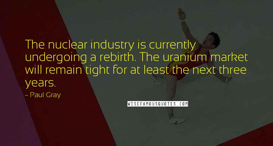 Paul Gray Quotes: The nuclear industry is currently undergoing a rebirth. The uranium market will remain tight for at least the next three years.