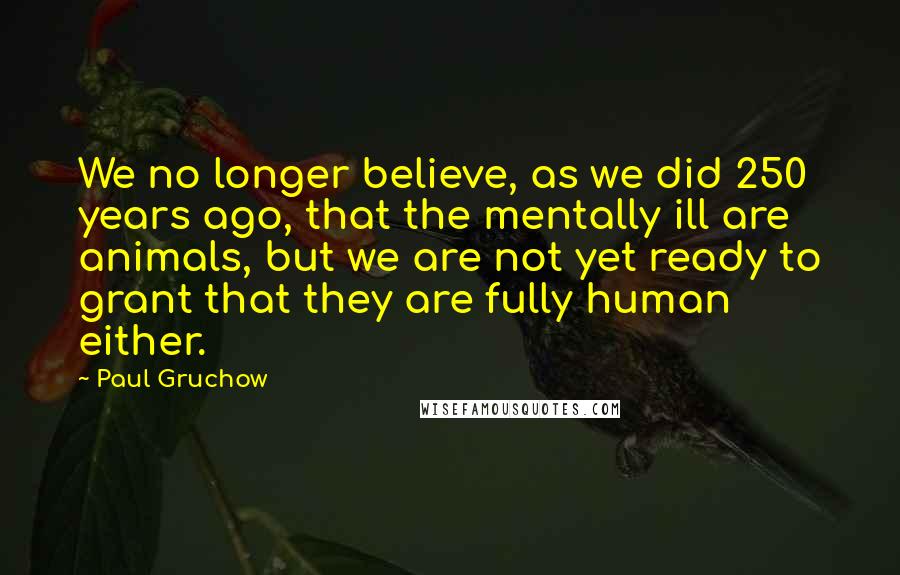 Paul Gruchow Quotes: We no longer believe, as we did 250 years ago, that the mentally ill are animals, but we are not yet ready to grant that they are fully human either.