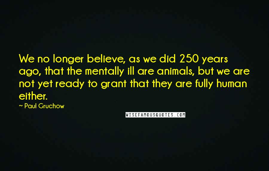 Paul Gruchow Quotes: We no longer believe, as we did 250 years ago, that the mentally ill are animals, but we are not yet ready to grant that they are fully human either.