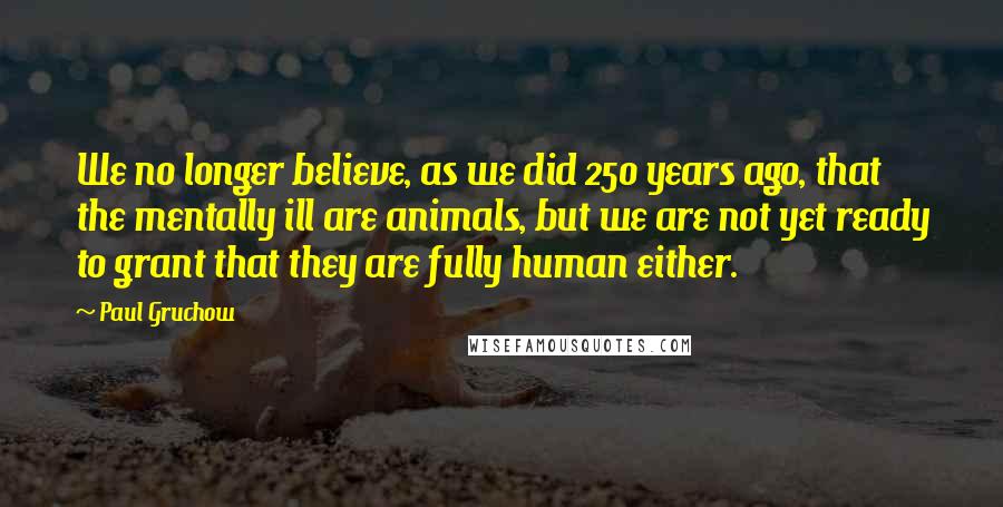 Paul Gruchow Quotes: We no longer believe, as we did 250 years ago, that the mentally ill are animals, but we are not yet ready to grant that they are fully human either.