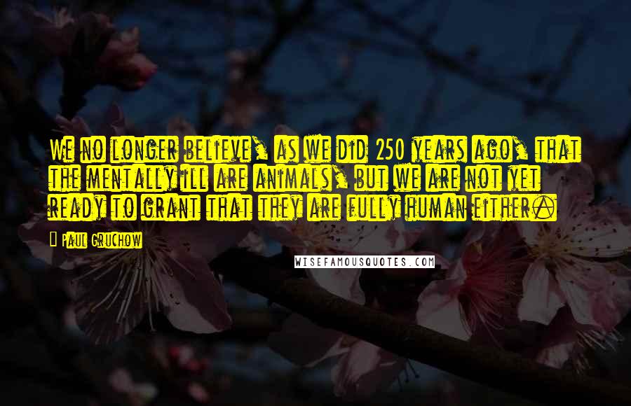 Paul Gruchow Quotes: We no longer believe, as we did 250 years ago, that the mentally ill are animals, but we are not yet ready to grant that they are fully human either.