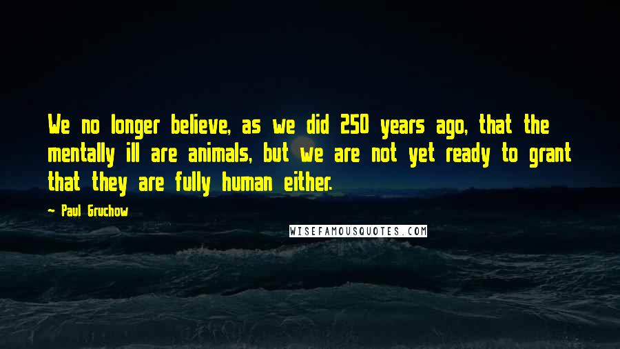 Paul Gruchow Quotes: We no longer believe, as we did 250 years ago, that the mentally ill are animals, but we are not yet ready to grant that they are fully human either.