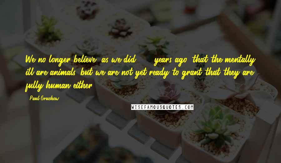 Paul Gruchow Quotes: We no longer believe, as we did 250 years ago, that the mentally ill are animals, but we are not yet ready to grant that they are fully human either.