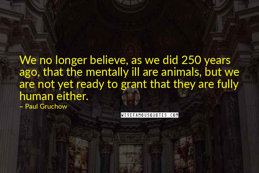 Paul Gruchow Quotes: We no longer believe, as we did 250 years ago, that the mentally ill are animals, but we are not yet ready to grant that they are fully human either.