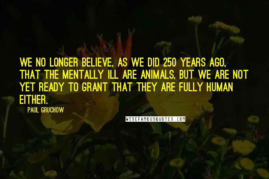 Paul Gruchow Quotes: We no longer believe, as we did 250 years ago, that the mentally ill are animals, but we are not yet ready to grant that they are fully human either.