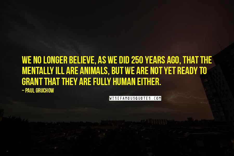 Paul Gruchow Quotes: We no longer believe, as we did 250 years ago, that the mentally ill are animals, but we are not yet ready to grant that they are fully human either.