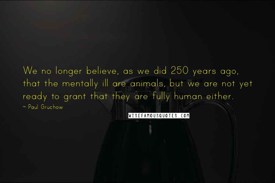 Paul Gruchow Quotes: We no longer believe, as we did 250 years ago, that the mentally ill are animals, but we are not yet ready to grant that they are fully human either.